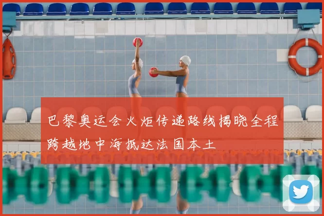 巴黎奥运会火炬传递路线揭晓全程跨越地中海抵达法国本土