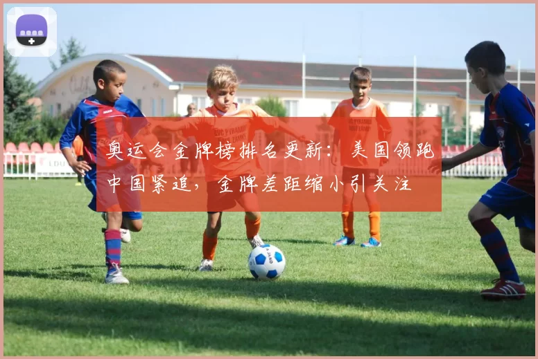 奥运会金牌榜排名更新：美国领跑中国紧追，金牌差距缩小引关注