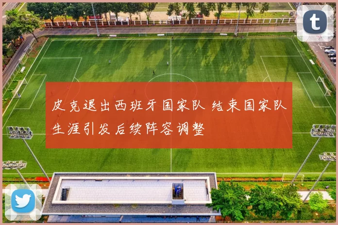 皮克退出西班牙国家队 结束国家队生涯引发后续阵容调整