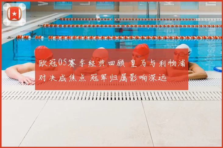 欧冠05赛季经典回顾 皇马与利物浦对决成焦点 冠军归属影响深远