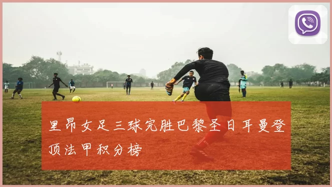 里昂女足三球完胜巴黎圣日耳曼登顶法甲积分榜