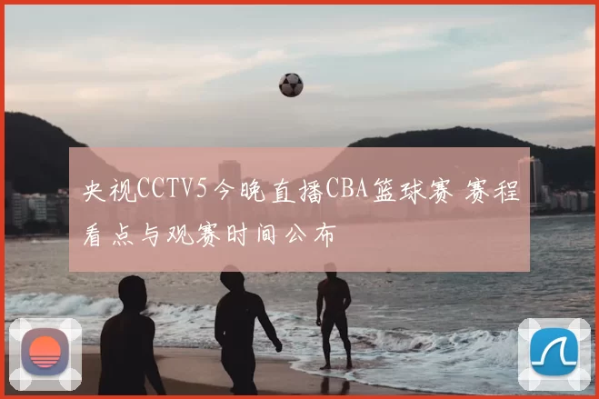 央视CCTV5今晚直播CBA篮球赛 赛程看点与观赛时间公布
