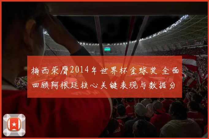 梅西荣膺2014年世界杯金球奖 全面回顾阿根廷核心关键表现与数据分析