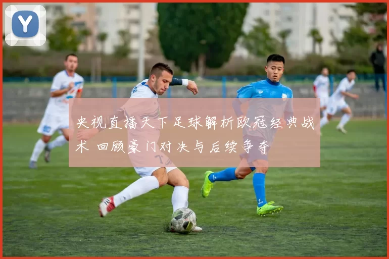 央视直播天下足球解析欧冠经典战术 回顾豪门对决与后续争夺