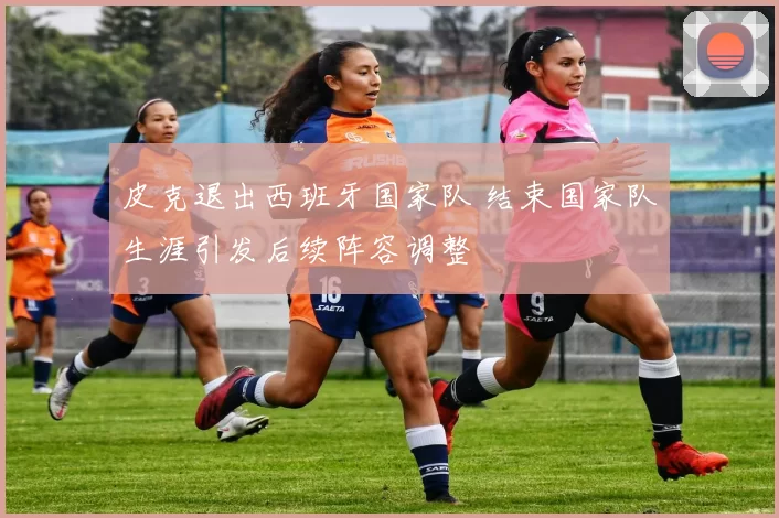 皮克退出西班牙国家队 结束国家队生涯引发后续阵容调整