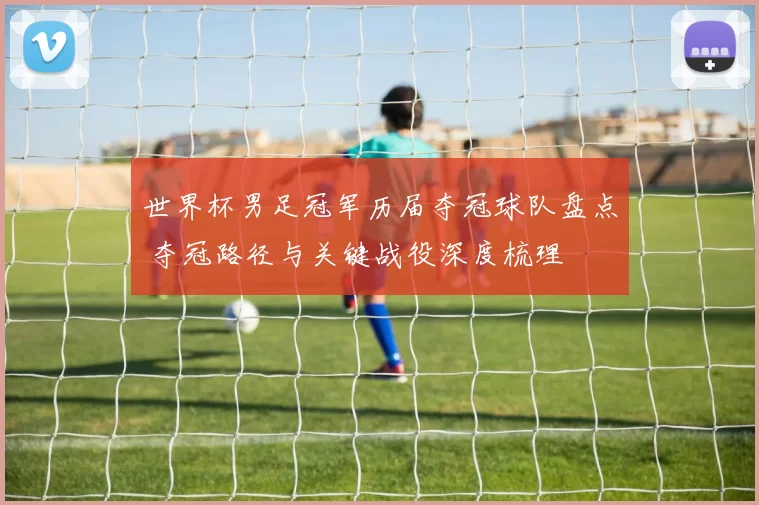 世界杯男足冠军历届夺冠球队盘点 夺冠路径与关键战役深度梳理