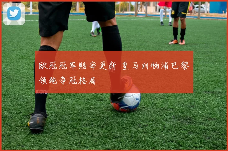 欧冠冠军赔率更新 皇马利物浦巴黎领跑争冠格局