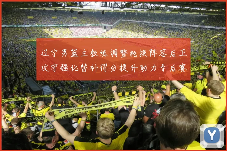 辽宁男篮主教练调整轮换阵容后卫攻守强化替补得分提升助力季后赛