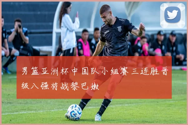 男篮亚洲杯中国队小组赛三连胜晋级八强将战黎巴嫩