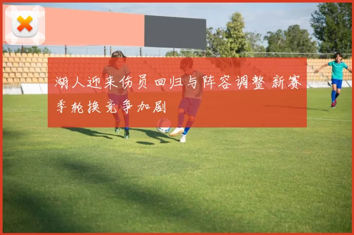 湖人迎来伤员回归与阵容调整 新赛季轮换竞争加剧