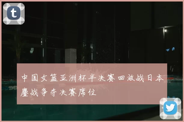 中国女篮亚洲杯半决赛回放战日本鏖战争夺决赛席位
