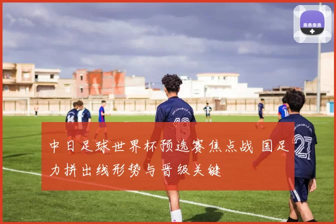 中日足球世界杯预选赛焦点战 国足力拼出线形势与晋级关键