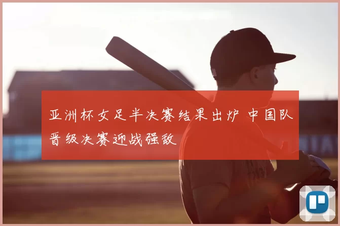 亚洲杯女足半决赛结果出炉 中国队晋级决赛迎战强敌