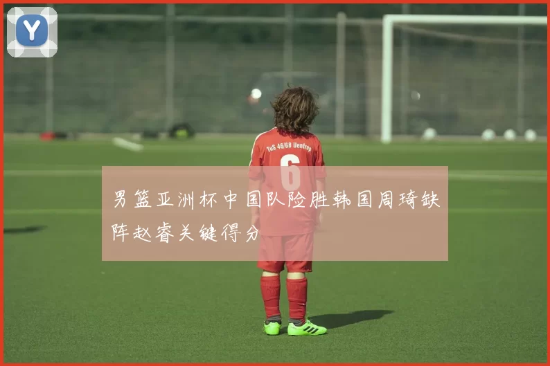 男篮亚洲杯中国队险胜韩国周琦缺阵赵睿关键得分