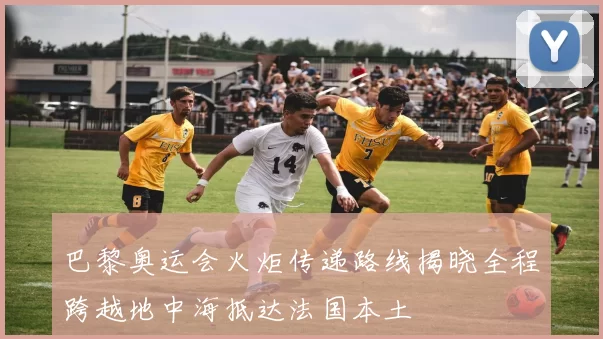 巴黎奥运会火炬传递路线揭晓全程跨越地中海抵达法国本土