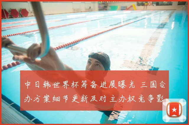 中日韩世界杯筹备进展曝光 三国合办方案细节更新及对主办权竞争影响