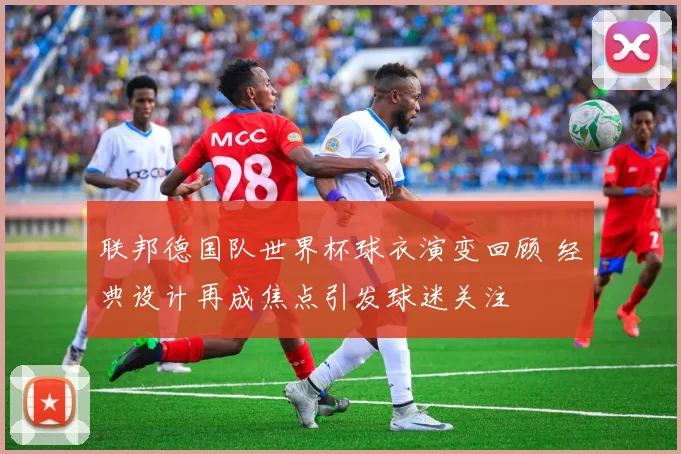 联邦德国队世界杯球衣演变回顾 经典设计再成焦点引发球迷关注