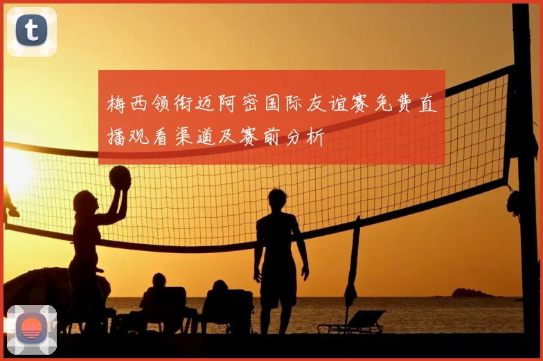 梅西领衔迈阿密国际友谊赛免费直播观看渠道及赛前分析