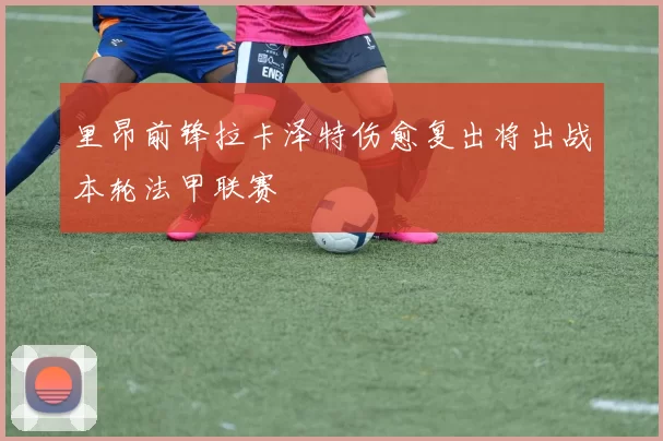 里昂前锋拉卡泽特伤愈复出将出战本轮法甲联赛