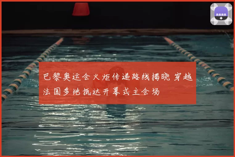 巴黎奥运会火炬传递路线揭晓 穿越法国多地抵达开幕式主会场