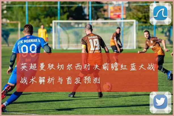 英超曼联切尔西对决前瞻红蓝大战战术解析与首发预测