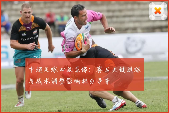 中超足球回放录像：赛后关键进球与战术调整影响积分争夺