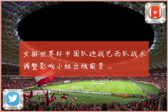 女排世界杯中国队迎战巴西队战术调整影响小组出线前景