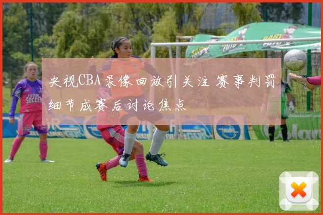 央视CBA录像回放引关注 赛事判罚细节成赛后讨论焦点