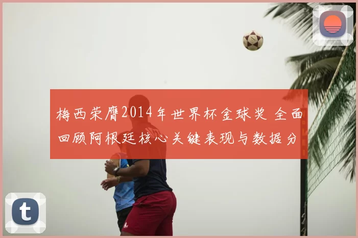 梅西荣膺2014年世界杯金球奖 全面回顾阿根廷核心关键表现与数据分析