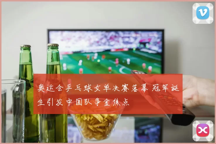 奥运会乒乓球女单决赛落幕 冠军诞生引发中国队争金焦点