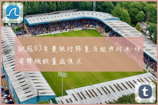 欧冠03年曼联对阵皇马经典对决 传奇锋线较量成焦点